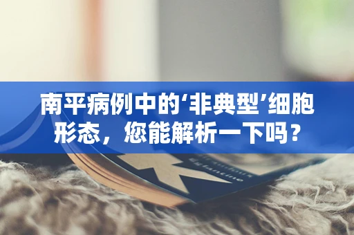 南平病例中的‘非典型’细胞形态，您能解析一下吗？