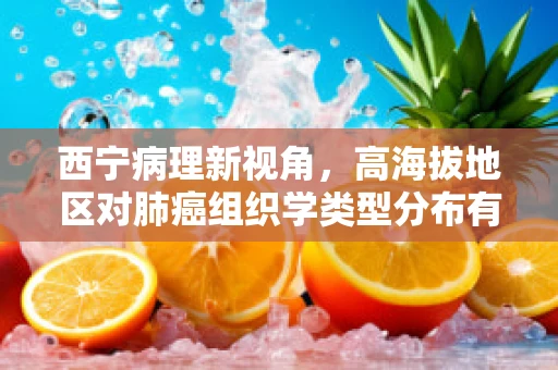 西宁病理新视角，高海拔地区对肺癌组织学类型分布有何独特影响？