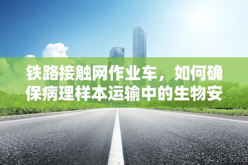 铁路接触网作业车，如何确保病理样本运输中的生物安全？