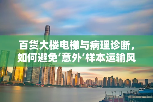 百货大楼电梯与病理诊断，如何避免‘意外’样本运输风险？