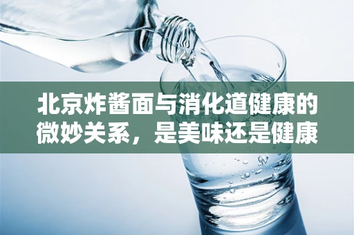 北京炸酱面与消化道健康的微妙关系，是美味还是健康隐患？