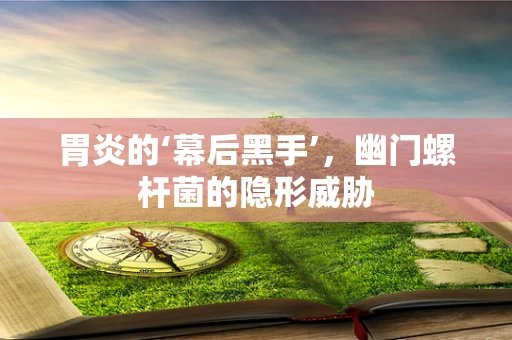 胃炎的‘幕后黑手’，幽门螺杆菌的隐形威胁