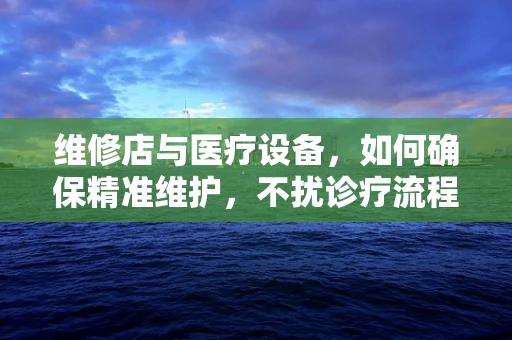 维修店与医疗设备，如何确保精准维护，不扰诊疗流程？