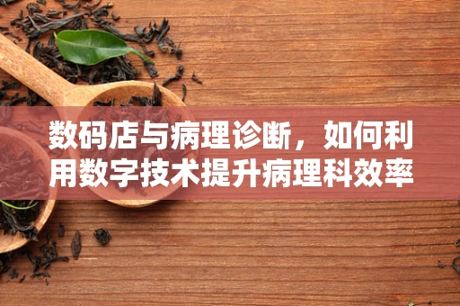 数码店与病理诊断，如何利用数字技术提升病理科效率？