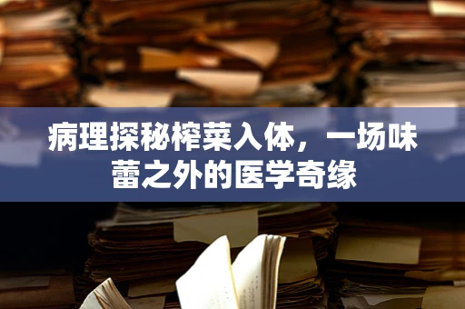 病理探秘榨菜入体，一场味蕾之外的医学奇缘