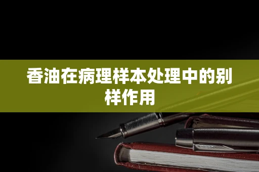 香油在病理样本处理中的别样作用