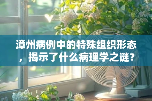 漳州病例中的特殊组织形态，揭示了什么病理学之谜？