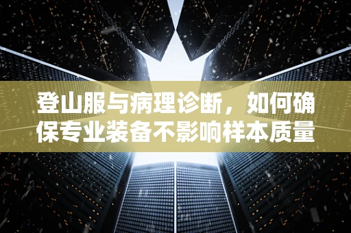 登山服与病理诊断，如何确保专业装备不影响样本质量？