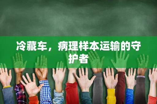 冷藏车，病理样本运输的守护者