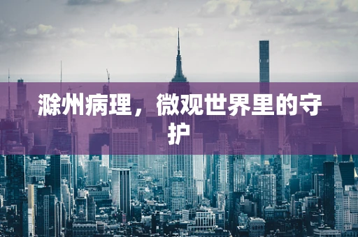滁州病理，微观世界里的守护
