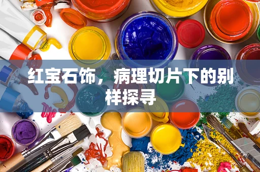 红宝石饰，病理切片下的别样探寻