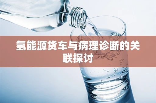 氢能源货车与病理诊断的关联探讨