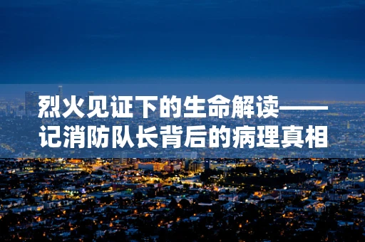 烈火见证下的生命解读——记消防队长背后的病理真相