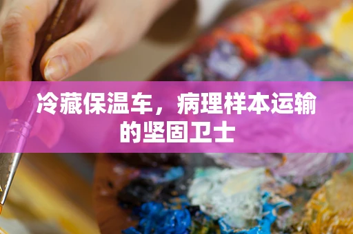 冷藏保温车，病理样本运输的坚固卫士