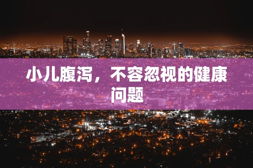 小儿腹泻，不容忽视的健康问题