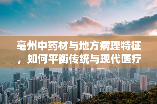 亳州中药材与地方病理特征，如何平衡传统与现代医疗的‘黄金比例’？