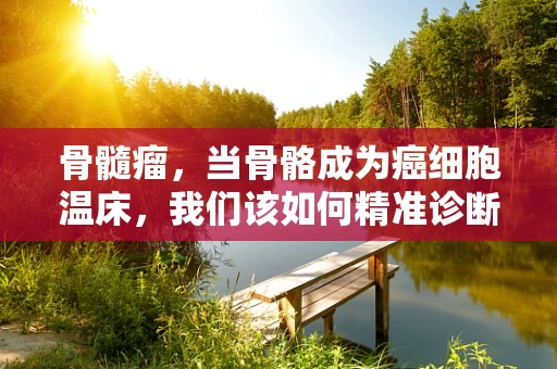 骨髓瘤，当骨骼成为癌细胞温床，我们该如何精准诊断？