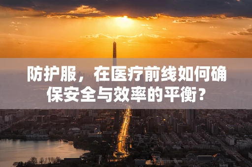 防护服，在医疗前线如何确保安全与效率的平衡？