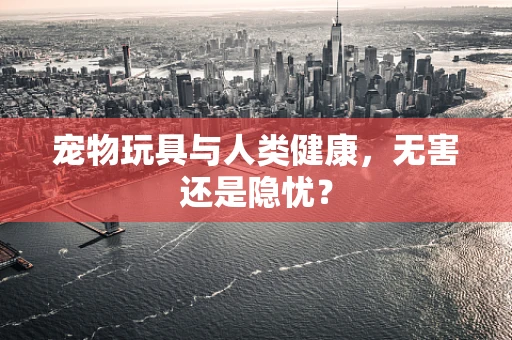 宠物玩具与人类健康，无害还是隐忧？