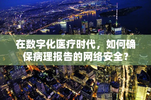 在数字化医疗时代，如何确保病理报告的网络安全？