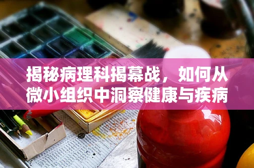 揭秘病理科揭幕战，如何从微小组织中洞察健康与疾病的边界？