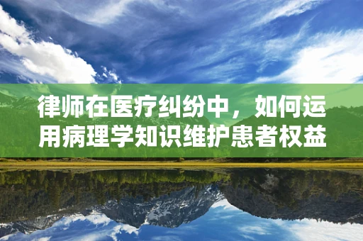 律师在医疗纠纷中，如何运用病理学知识维护患者权益？