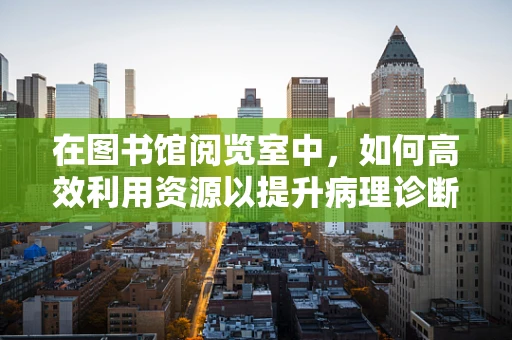 在图书馆阅览室中，如何高效利用资源以提升病理诊断的准确性？