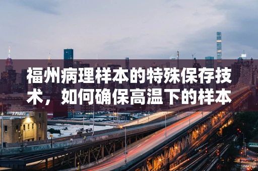 福州病理样本的特殊保存技术，如何确保高温下的样本质量？