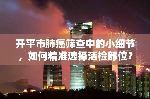 开平市肺癌筛查中的小细节，如何精准选择活检部位？