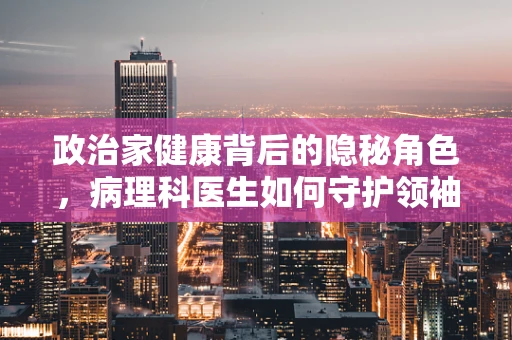 政治家健康背后的隐秘角色，病理科医生如何守护领袖的无声健康？