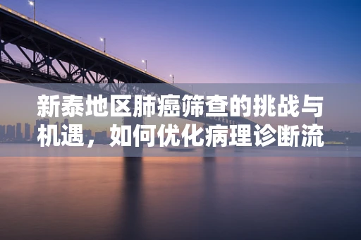 新泰地区肺癌筛查的挑战与机遇，如何优化病理诊断流程？