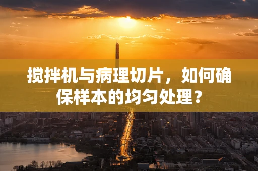 搅拌机与病理切片，如何确保样本的均匀处理？