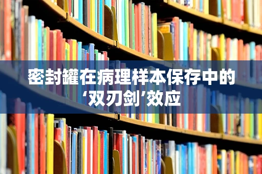密封罐在病理样本保存中的‘双刃剑’效应