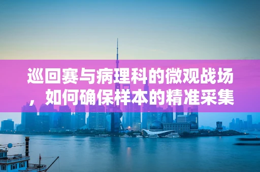巡回赛与病理科的微观战场，如何确保样本的精准采集与传递？
