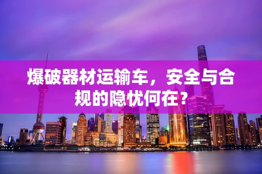 爆破器材运输车，安全与合规的隐忧何在？