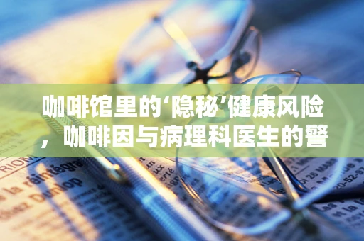 咖啡馆里的‘隐秘’健康风险，咖啡因与病理科医生的警觉