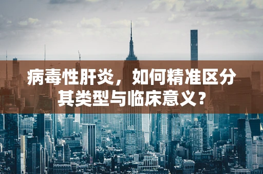 病毒性肝炎，如何精准区分其类型与临床意义？