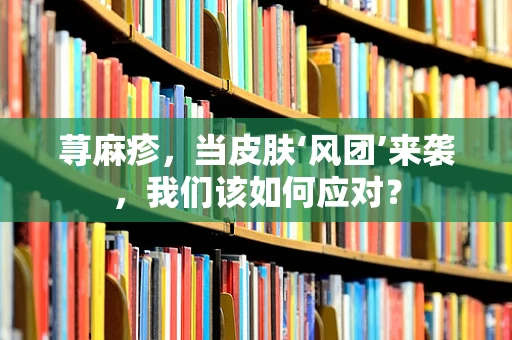 荨麻疹，当皮肤‘风团’来袭，我们该如何应对？