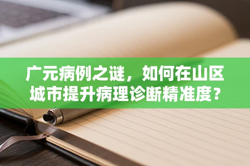 广元病例之谜，如何在山区城市提升病理诊断精准度？