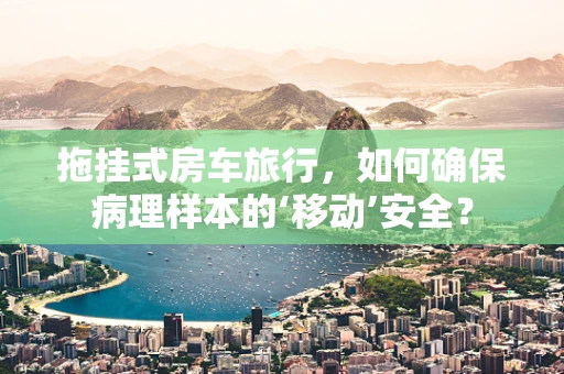 拖挂式房车旅行，如何确保病理样本的‘移动’安全？