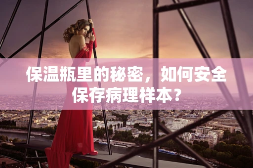 保温瓶里的秘密，如何安全保存病理样本？