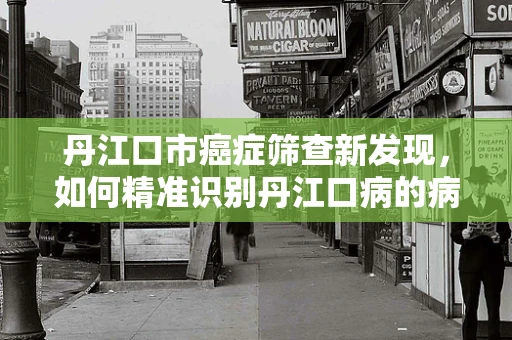 丹江口市癌症筛查新发现，如何精准识别丹江口病的病理特征？