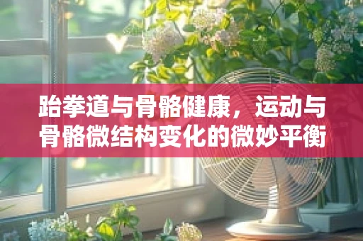 跆拳道与骨骼健康，运动与骨骼微结构变化的微妙平衡