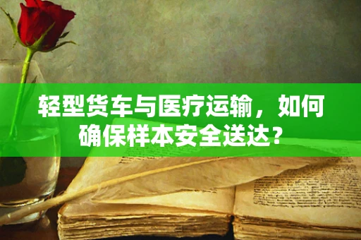 轻型货车与医疗运输，如何确保样本安全送达？