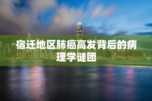 宿迁地区肺癌高发背后的病理学谜团