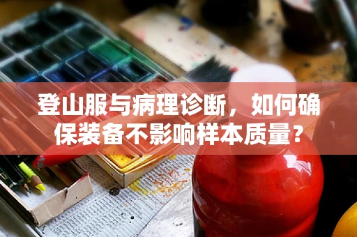 登山服与病理诊断，如何确保装备不影响样本质量？