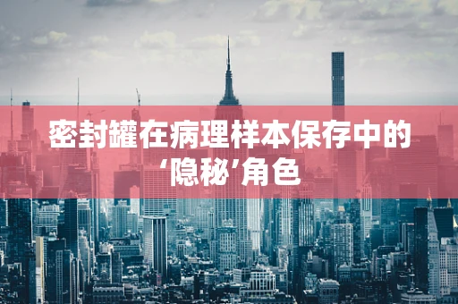 密封罐在病理样本保存中的‘隐秘’角色