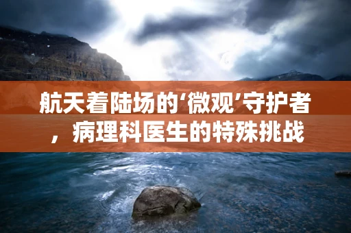 航天着陆场的‘微观’守护者，病理科医生的特殊挑战