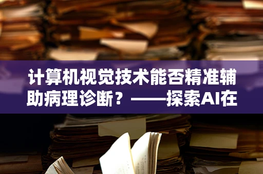 计算机视觉技术能否精准辅助病理诊断？——探索AI在病理科的新角色