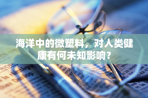海洋中的微塑料，对人类健康有何未知影响？
